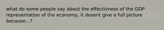 what do some people say about the effectivness of the GDP representation of the economy, it dosent give a full picture because...?