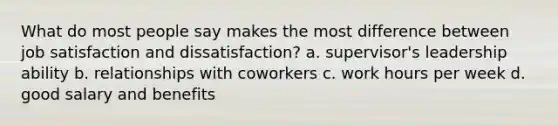 What do most people say makes the most difference between job satisfaction and dissatisfaction? a. supervisor's leadership ability b. relationships with coworkers c. work hours per week d. good salary and benefits