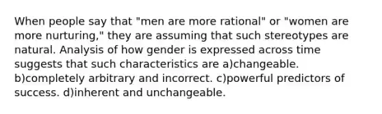 When people say that "men are more rational" or "women are more nurturing," they are assuming that such stereotypes are natural. Analysis of how gender is expressed across time suggests that such characteristics are a)changeable. b)completely arbitrary and incorrect. c)powerful predictors of success. d)inherent and unchangeable.