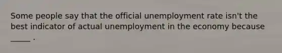 Some people say that the official unemployment rate isn't the best indicator of actual unemployment in the economy because _____ .