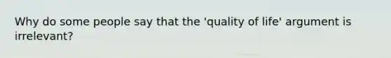 Why do some people say that the 'quality of life' argument is irrelevant?