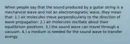 When people say that the sound produced by a guitar string is a mechanical wave and not an electromagnetic wave, they mean that: 1.) air molecules move perpendicularly to the direction of wave propagation. 2.) air molecules oscillate about their equilibrium positions. 3.) the sound wave can travel through a vacuum. 4.) a medium is needed for the sound wave to transfer energy.