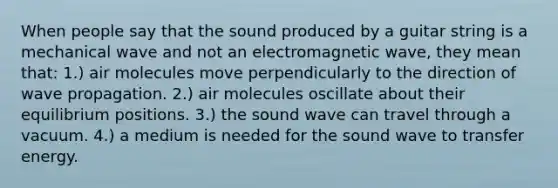 When people say that the sound produced by a guitar string is a mechanical wave and not an electromagnetic wave, they mean that: 1.) air molecules move perpendicularly to the direction of wave propagation. 2.) air molecules oscillate about their equilibrium positions. 3.) the sound wave can travel through a vacuum. 4.) a medium is needed for the sound wave to transfer energy.