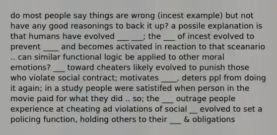 do most people say things are wrong (incest example) but not have any good reasonings to back it up? a possile explanation is that humans have evolved ___ ___; the ___ of incest evolved to prevent ____ and becomes activated in reaction to that sceanario .. can similar functional logic be applied to other moral emotions? ___ toward cheaters likely evolved to punish those who violate social contract; motivates ____, deters ppl from doing it again; in a study people were satistifed when person in the movie paid for what they did .. so; the ___ outrage people experience at cheating ad violations of social __ evolved to set a policing function, holding others to their ___ & obligations