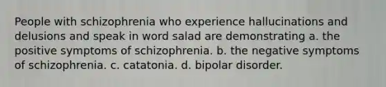 People with schizophrenia who experience hallucinations and delusions and speak in word salad are demonstrating a. the positive symptoms of schizophrenia. b. the negative symptoms of schizophrenia. c. catatonia. d. bipolar disorder.