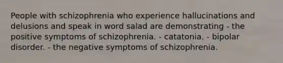 People with schizophrenia who experience hallucinations and delusions and speak in word salad are demonstrating - the positive symptoms of schizophrenia. - catatonia. - bipolar disorder. - the negative symptoms of schizophrenia.