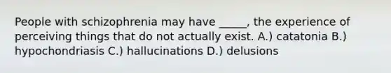 People with schizophrenia may have _____, the experience of perceiving things that do not actually exist. A.) catatonia B.) hypochondriasis C.) hallucinations D.) delusions