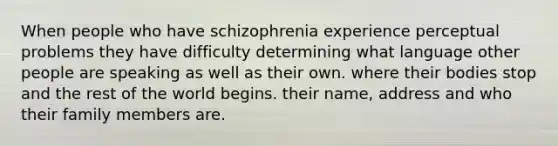 When people who have schizophrenia experience perceptual problems they have difficulty determining what language other people are speaking as well as their own. where their bodies stop and the rest of the world begins. their name, address and who their family members are.