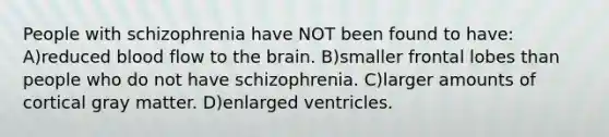 People with schizophrenia have NOT been found to have: A)reduced blood flow to the brain. B)smaller frontal lobes than people who do not have schizophrenia. C)larger amounts of cortical gray matter. D)enlarged ventricles.