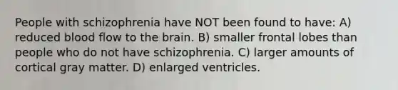 People with schizophrenia have NOT been found to have: A) reduced blood flow to the brain. B) smaller frontal lobes than people who do not have schizophrenia. C) larger amounts of cortical gray matter. D) enlarged ventricles.