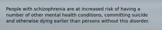 People with schizophrenia are at increased risk of having a number of other mental health conditions, committing suicide and otherwise dying earlier than persons without this disorder.