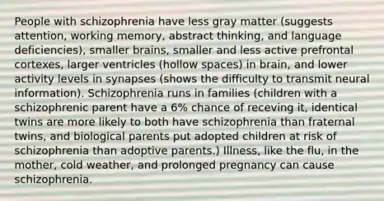 People with schizophrenia have less gray matter (suggests attention, working memory, abstract thinking, and language deficiencies), smaller brains, smaller and less active prefrontal cortexes, larger ventricles (hollow spaces) in brain, and lower activity levels in synapses (shows the difficulty to transmit neural information). Schizophrenia runs in families (children with a schizophrenic parent have a 6% chance of receving it, identical twins are more likely to both have schizophrenia than fraternal twins, and biological parents put adopted children at risk of schizophrenia than adoptive parents.) Illness, like the flu, in the mother, cold weather, and prolonged pregnancy can cause schizophrenia.