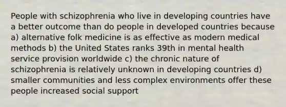 People with schizophrenia who live in developing countries have a better outcome than do people in developed countries because a) alternative folk medicine is as effective as modern medical methods b) the United States ranks 39th in mental health service provision worldwide c) the chronic nature of schizophrenia is relatively unknown in developing countries d) smaller communities and less complex environments offer these people increased social support