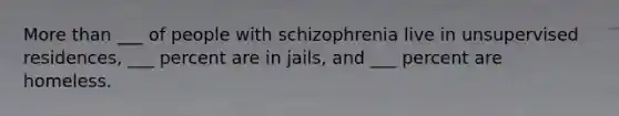 More than ___ of people with schizophrenia live in unsupervised residences, ___ percent are in jails, and ___ percent are homeless.