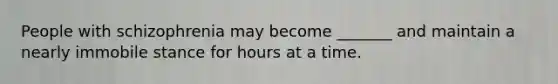 People with schizophrenia may become _______ and maintain a nearly immobile stance for hours at a time.