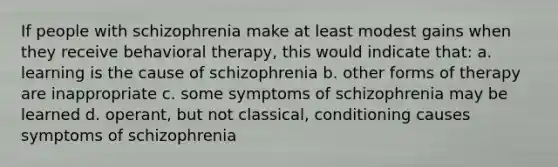 If people with schizophrenia make at least modest gains when they receive behavioral therapy, this would indicate that: a. learning is the cause of schizophrenia b. other forms of therapy are inappropriate c. some symptoms of schizophrenia may be learned d. operant, but not classical, conditioning causes symptoms of schizophrenia