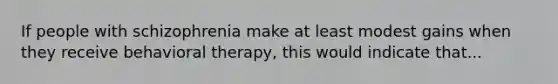 If people with schizophrenia make at least modest gains when they receive behavioral therapy, this would indicate that...