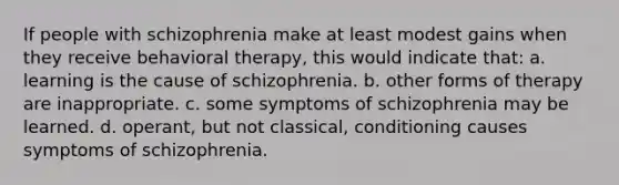 If people with schizophrenia make at least modest gains when they receive behavioral therapy, this would indicate that: a. learning is the cause of schizophrenia. b. other forms of therapy are inappropriate. c. some symptoms of schizophrenia may be learned. d. operant, but not classical, conditioning causes symptoms of schizophrenia.