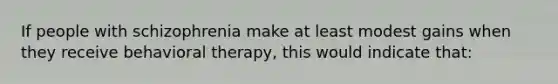 If people with schizophrenia make at least modest gains when they receive behavioral therapy, this would indicate that: