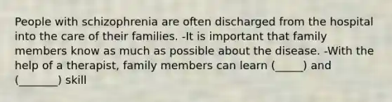 People with schizophrenia are often discharged from the hospital into the care of their families. -It is important that family members know as much as possible about the disease. -With the help of a therapist, family members can learn (_____) and (_______) skill