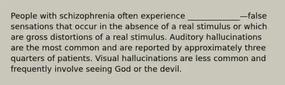 People with schizophrenia often experience _____________—false sensations that occur in the absence of a real stimulus or which are gross distortions of a real stimulus. Auditory hallucinations are the most common and are reported by approximately three quarters of patients. Visual hallucinations are less common and frequently involve seeing God or the devil.