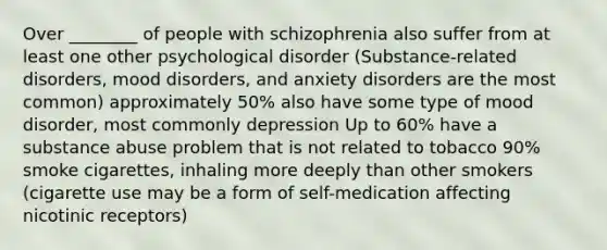 Over ________ of people with schizophrenia also suffer from at least one other psychological disorder (Substance-related disorders, mood disorders, and anxiety disorders are the most common) approximately 50% also have some type of mood disorder, most commonly depression Up to 60% have a substance abuse problem that is not related to tobacco 90% smoke cigarettes, inhaling more deeply than other smokers (cigarette use may be a form of self-medication affecting nicotinic receptors)