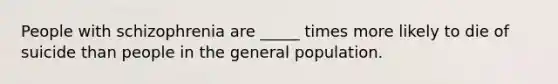 People with schizophrenia are _____ times more likely to die of suicide than people in the general population.