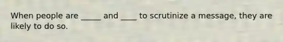 When people are _____ and ____ to scrutinize a message, they are likely to do so.