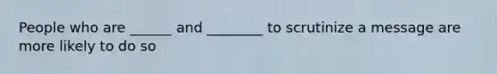 People who are ______ and ________ to scrutinize a message are more likely to do so