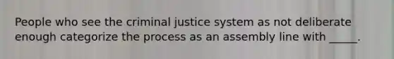 People who see the criminal justice system as not deliberate enough categorize the process as an assembly line with _____.