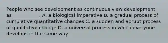 People who see development as continuous view development as ___________. A. a biological imperative B. a gradual process of cumulative quantitative changes C. a sudden and abrupt process of qualitative change D. a universal process in which everyone develops in the same way