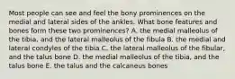 Most people can see and feel the bony prominences on the medial and lateral sides of the ankles. What bone features and bones form these two prominences? A. the medial malleolus of the tibia, and the lateral malleolus of the fibula B. the medial and lateral condyles of the tibia C. the lateral malleolus of the fibular, and the talus bone D. the medial malleolus of the tibia, and the talus bone E. the talus and the calcaneus bones