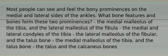 Most people can see and feel the bony prominences on the medial and lateral sides of the ankles. What bone features and bones form these two prominences? - the medial malleolus of the tibia, and the lateral malleolus of the fibula - the medial and lateral condyles of the tibia - the lateral malleolus of the fibular, and the talus bone - the medial malleolus of the tibia, and the talus bone - the talus and the calcaneus bones