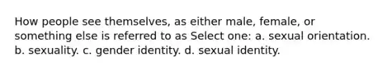 How people see themselves, as either male, female, or something else is referred to as Select one: a. sexual orientation. b. sexuality. c. gender identity. d. sexual identity.