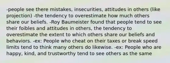 -people see there mistakes, insecurities, attitudes in others (like projection) -the tendency to overestimate how much others share our beliefs. -Roy Baumeister found that people tend to see their foibles and attitudes in others, the tendency to overestimate the extent to which others share our beliefs and behaviors. -ex: People who cheat on their taxes or break speed limits tend to think many others do likewise. -ex: People who are happy, kind, and trustworthy tend to see others as the same