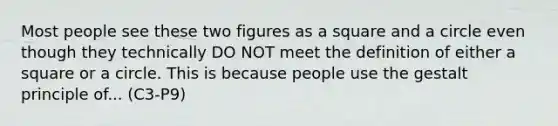 Most people see these two figures as a square and a circle even though they technically DO NOT meet the definition of either a square or a circle. This is because people use the gestalt principle of... (C3-P9)