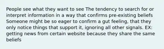 People see what they want to see The tendency to search for or interpret information in a way that confirms pre-existing beliefs Someone might be so eager to confirm a gut feeling, that they only notice things that support it, ignoring all other signals. EX: getting news from certain website because they share the same beliefs