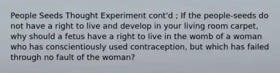 People Seeds Thought Experiment cont'd ; If the people-seeds do not have a right to live and develop in your living room carpet, why should a fetus have a right to live in the womb of a woman who has conscientiously used contraception, but which has failed through no fault of the woman?