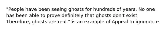 "People have been seeing ghosts for hundreds of years. No one has been able to prove definitely that ghosts don't exist. Therefore, ghosts are real." is an example of Appeal to ignorance