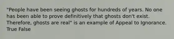 "People have been seeing ghosts for hundreds of years. No one has been able to prove definitively that ghosts don't exist. Therefore, ghosts are real" is an example of Appeal to Ignorance. True False