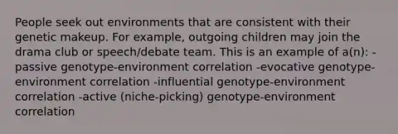 People seek out environments that are consistent with their genetic makeup. For example, outgoing children may join the drama club or speech/debate team. This is an example of a(n): -passive genotype-environment correlation -evocative genotype-environment correlation -influential genotype-environment correlation -active (niche-picking) genotype-environment correlation