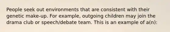 People seek out environments that are consistent with their genetic make-up. For example, outgoing children may join the drama club or speech/debate team. This is an example of a(n):