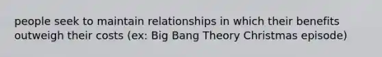 people seek to maintain relationships in which their benefits outweigh their costs (ex: Big Bang Theory Christmas episode)