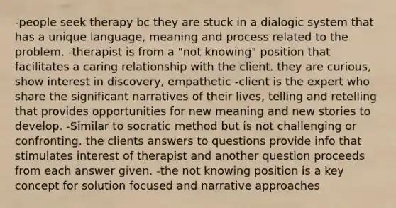 -people seek therapy bc they are stuck in a dialogic system that has a unique language, meaning and process related to the problem. -therapist is from a "not knowing" position that facilitates a caring relationship with the client. they are curious, show interest in discovery, empathetic -client is the expert who share the significant narratives of their lives, telling and retelling that provides opportunities for new meaning and new stories to develop. -Similar to socratic method but is not challenging or confronting. the clients answers to questions provide info that stimulates interest of therapist and another question proceeds from each answer given. -the not knowing position is a key concept for solution focused and narrative approaches