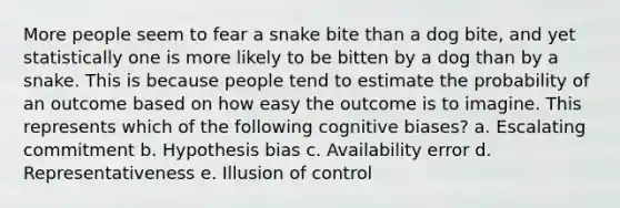 More people seem to fear a snake bite than a dog bite, and yet statistically one is more likely to be bitten by a dog than by a snake. This is because people tend to estimate the probability of an outcome based on how easy the outcome is to imagine. This represents which of the following cognitive biases? a. Escalating commitment b. Hypothesis bias c. Availability error d. Representativeness e. Illusion of control