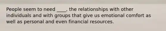 People seem to need ____, the relationships with other individuals and with groups that give us emotional comfort as well as personal and even financial resources.