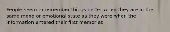 People seem to remember things better when they are in the same mood or emotional state as they were when the information entered their first memories.