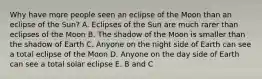 Why have more people seen an eclipse of the Moon than an eclipse of the Sun? A. Eclipses of the Sun are much rarer than eclipses of the Moon B. The shadow of the Moon is smaller than the shadow of Earth C. Anyone on the night side of Earth can see a total eclipse of the Moon D. Anyone on the day side of Earth can see a total solar eclipse E. B and C