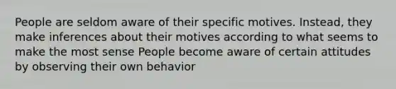 People are seldom aware of their specific motives. Instead, they make inferences about their motives according to what seems to make the most sense People become aware of certain attitudes by observing their own behavior