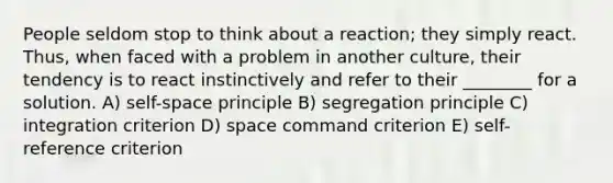 People seldom stop to think about a reaction; they simply react. Thus, when faced with a problem in another culture, their tendency is to react instinctively and refer to their ________ for a solution. A) self-space principle B) segregation principle C) integration criterion D) space command criterion E) self-reference criterion